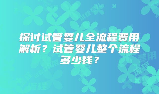 探讨试管婴儿全流程费用解析？试管婴儿整个流程多少钱？