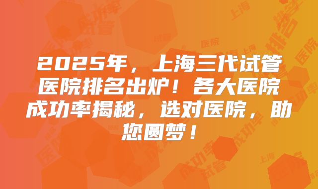 2025年，上海三代试管医院排名出炉！各大医院成功率揭秘，选对医院，助您圆梦！