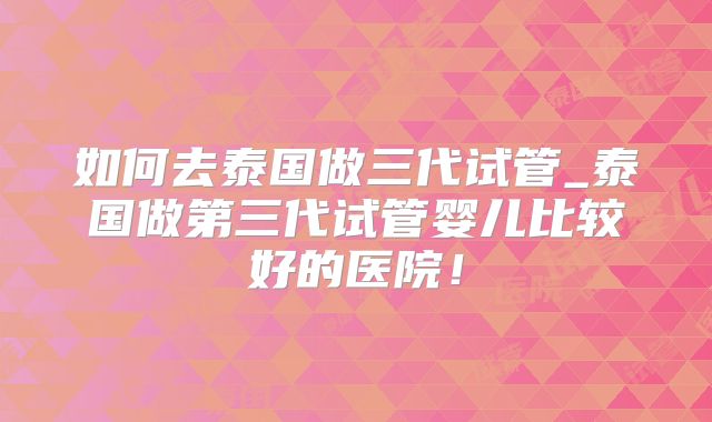 如何去泰国做三代试管_泰国做第三代试管婴儿比较好的医院!