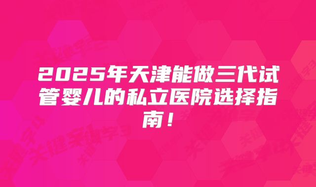 2025年天津能做三代试管婴儿的私立医院选择指南!
