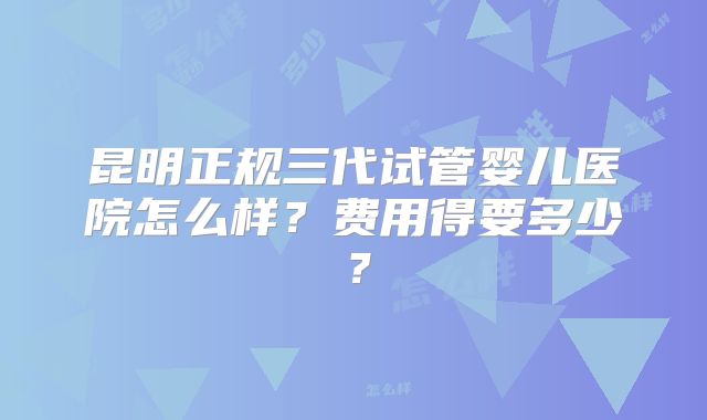 昆明正规三代试管婴儿医院怎么样？费用得要多少？