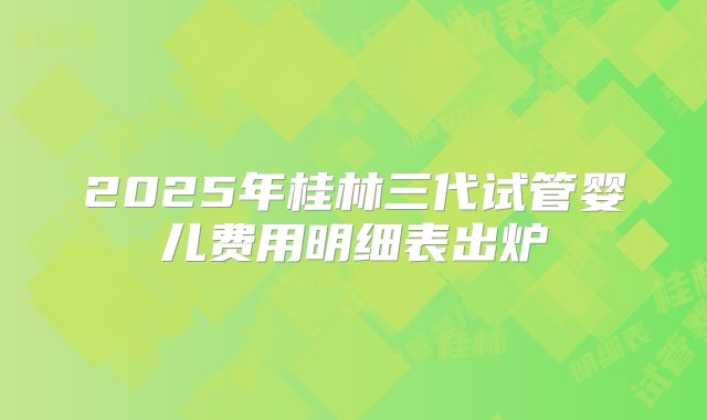2025年桂林三代试管婴儿费用明细表出炉