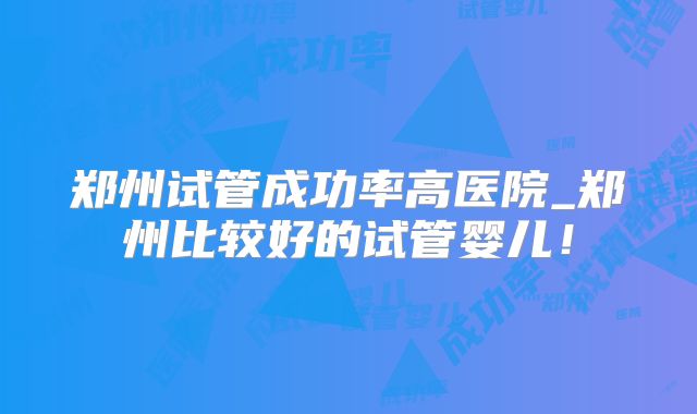 郑州试管成功率高医院_郑州比较好的试管婴儿！