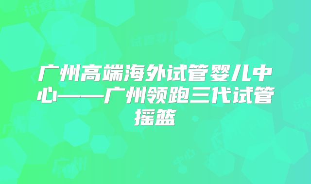 广州高端海外试管婴儿中心——广州领跑三代试管摇篮