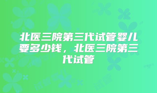 北医三院第三代试管婴儿要多少钱，北医三院第三代试管