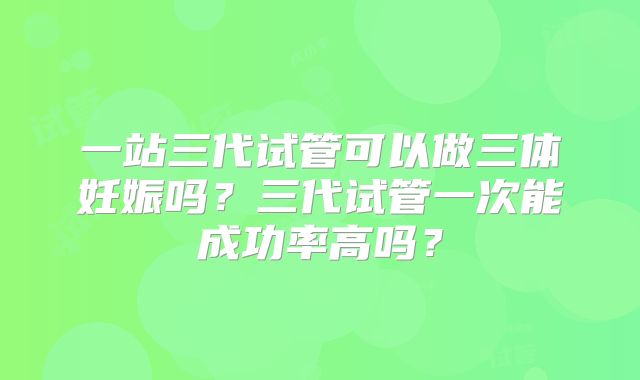 一站三代试管可以做三体妊娠吗？三代试管一次能成功率高吗？
