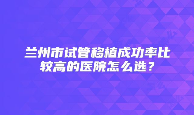 兰州市试管移植成功率比较高的医院怎么选？