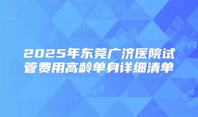 2025年东莞广济医院试管费用高龄单身详细清单