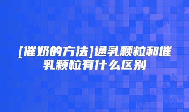[催奶的方法]通乳颗粒和催乳颗粒有什么区别