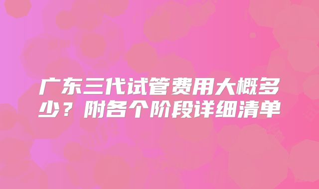 广东三代试管费用大概多少？附各个阶段详细清单