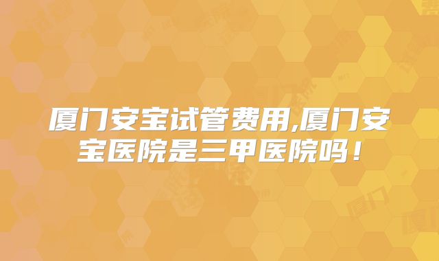 厦门安宝试管费用,厦门安宝医院是三甲医院吗！