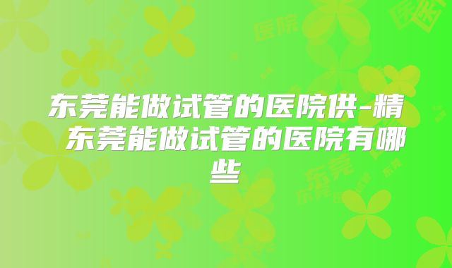 东莞能做试管的医院供-精 东莞能做试管的医院有哪些