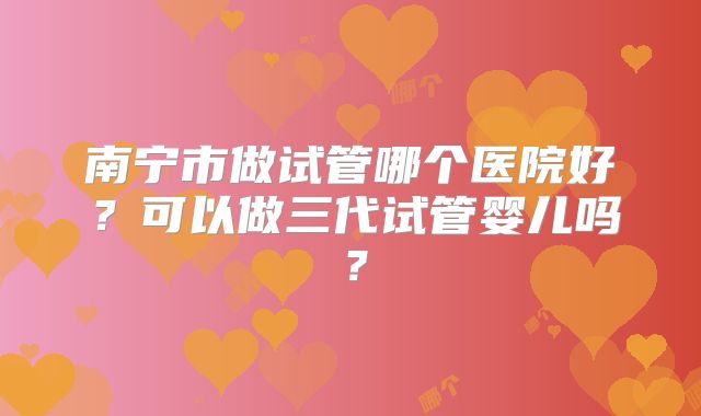 南宁市做试管哪个医院好?可以做三代试管婴儿吗?