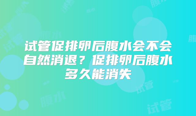 试管促排卵后腹水会不会自然消退？促排卵后腹水多久能消失