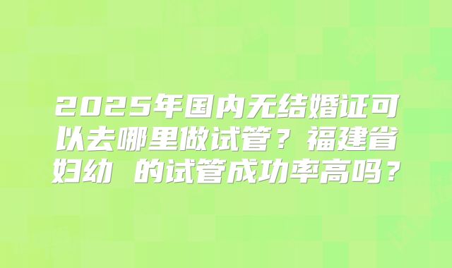 2025年国内无结婚证可以去哪里做试管?福建省妇幼 的试管成功率高吗?