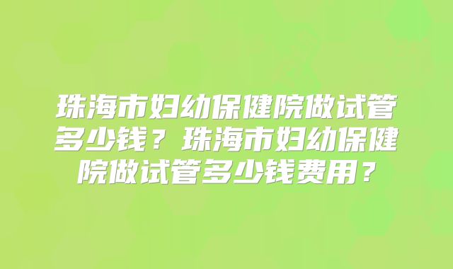 珠海市妇幼保健院做试管多少钱？珠海市妇幼保健院做试管多少钱费用？