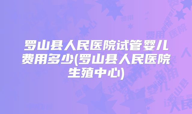 罗山县人民医院试管婴儿费用多少(罗山县人民医院生殖中心)