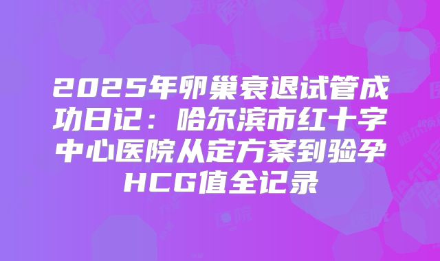 2025年卵巢衰退试管成功日记：哈尔滨市红十字中心医院从定方案到验孕HCG值全记录