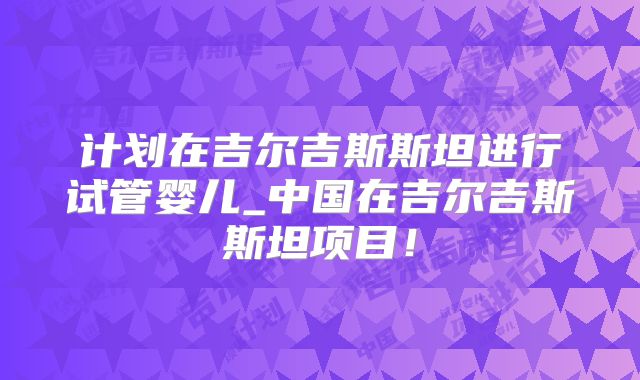 计划在吉尔吉斯斯坦进行试管婴儿_中国在吉尔吉斯斯坦项目！