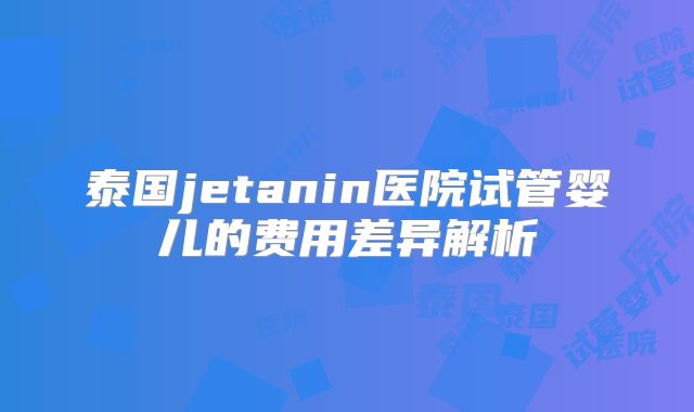 泰国jetanin医院试管婴儿的费用差异解析