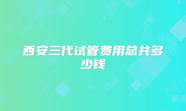 西安三代试管费用总共多少钱