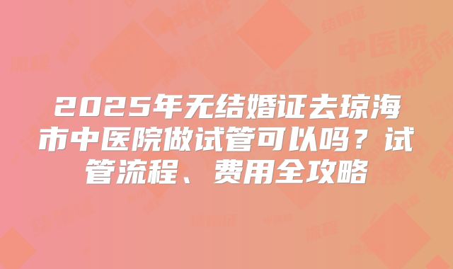 2025年无结婚证去琼海市中医院做试管可以吗？试管流程、费用全攻略