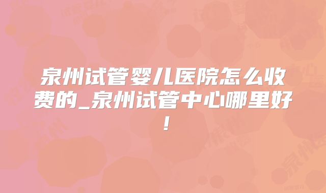 泉州试管婴儿医院怎么收费的_泉州试管中心哪里好！