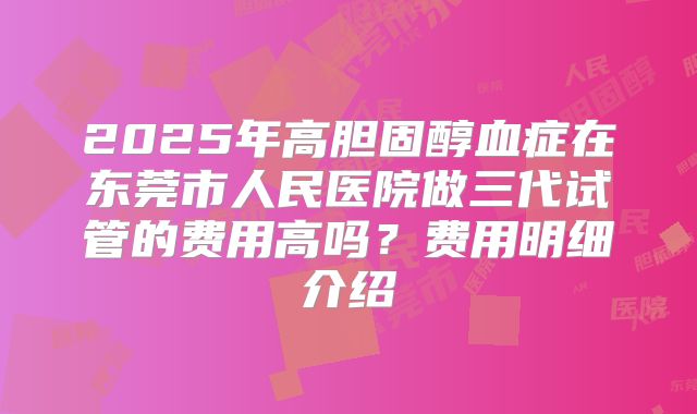 2025年高胆固醇血症在东莞市人民医院做三代试管的费用高吗?费用明细介绍