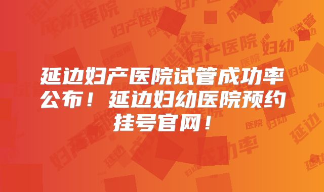 延边妇产医院试管成功率公布!延边妇幼医院预约挂号官网!