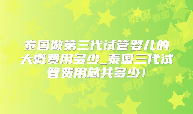 泰国做第三代试管婴儿的大概费用多少_泰国三代试管费用总共多少！