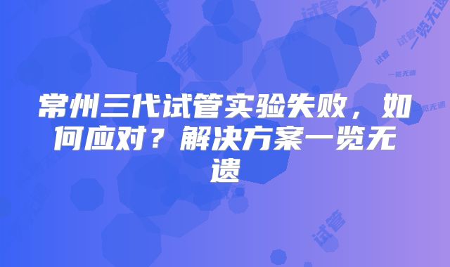 常州三代试管实验失败，如何应对？解决方案一览无遗