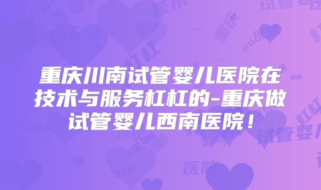 重庆川南试管婴儿医院在技术与服务杠杠的-重庆做试管婴儿西南医院！