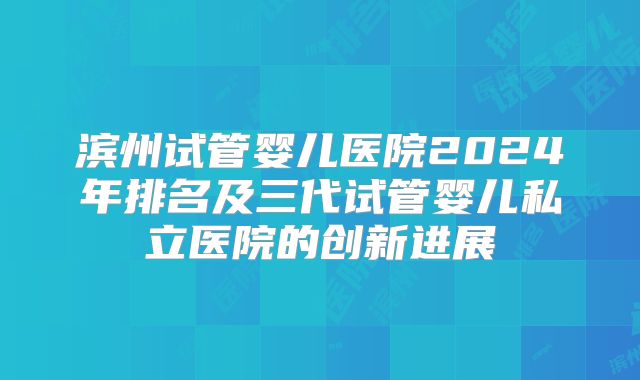 滨州试管婴儿医院2024年排名及三代试管婴儿私立医院的创新进展