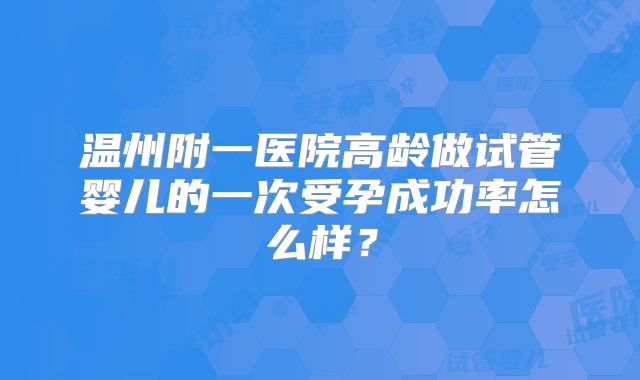 温州附一医院高龄做试管婴儿的一次受孕成功率怎么样?