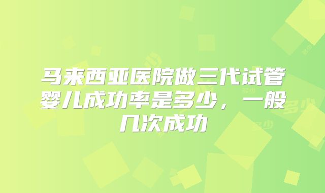 马来西亚医院做三代试管婴儿成功率是多少，一般几次成功