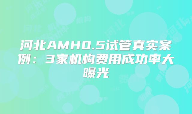 河北AMH0.5试管真实案例:3家机构费用成功率大曝光