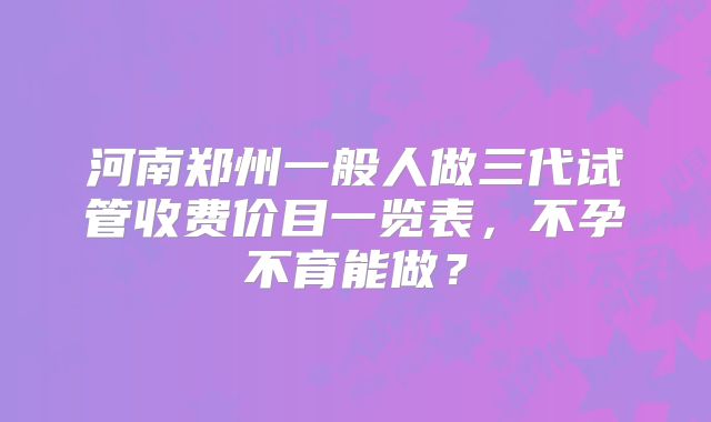 河南郑州一般人做三代试管收费价目一览表，不孕不育能做？