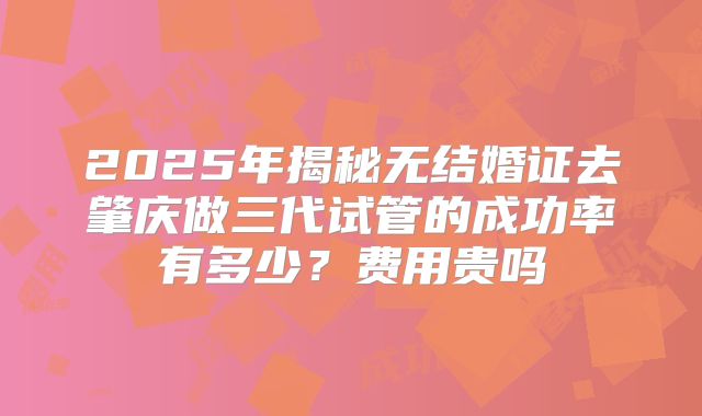 2025年揭秘无结婚证去肇庆做三代试管的成功率有多少？费用贵吗