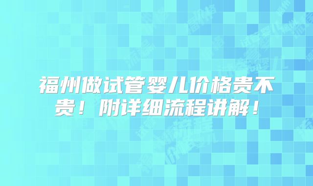 福州做试管婴儿价格贵不贵!附详细流程讲解!