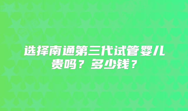 选择南通第三代试管婴儿贵吗?多少钱?
