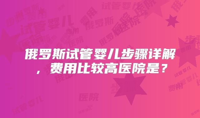 俄罗斯试管婴儿步骤详解,费用比较高医院是?