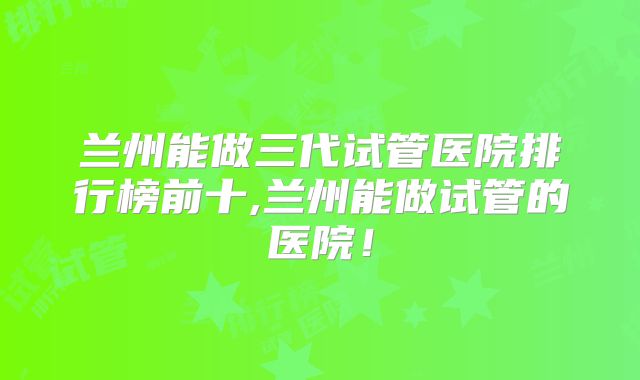 兰州能做三代试管医院排行榜前十,兰州能做试管的医院!