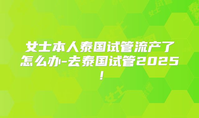 女士本人泰国试管流产了怎么办-去泰国试管2025！
