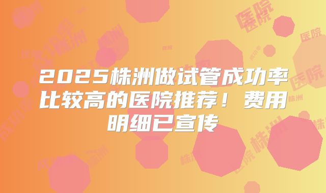 2025株洲做试管成功率比较高的医院推荐!费用明细已宣传