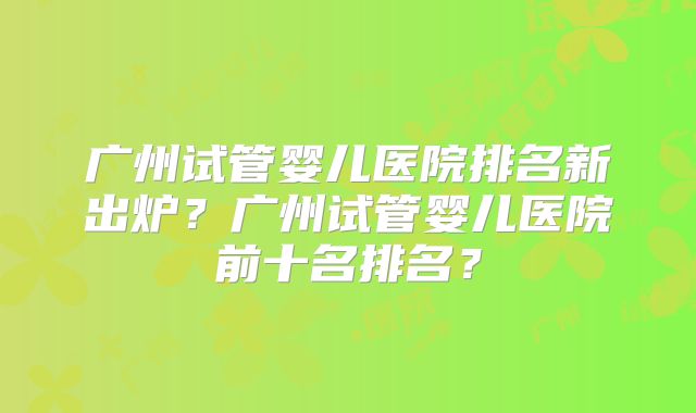 广州试管婴儿医院排名新出炉？广州试管婴儿医院前十名排名？