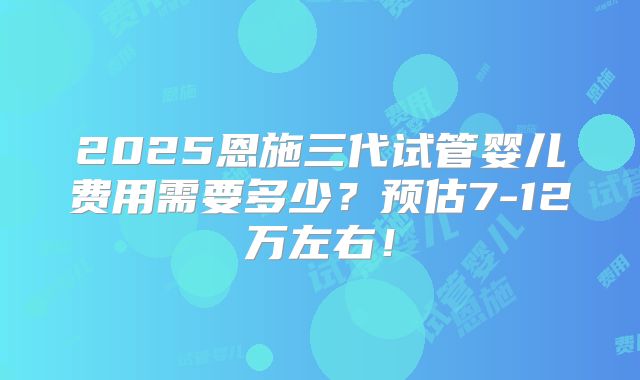 2025恩施三代试管婴儿费用需要多少?预估7-12万左右!
