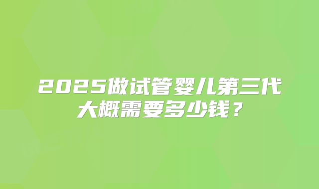 2025做试管婴儿第三代大概需要多少钱？