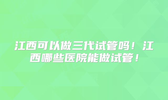 江西可以做三代试管吗！江西哪些医院能做试管！
