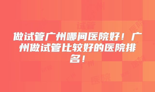 做试管广州哪间医院好！广州做试管比较好的医院排名！