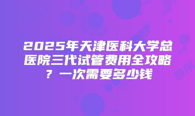 2025年天津医科大学总医院三代试管费用全攻略？一次需要多少钱